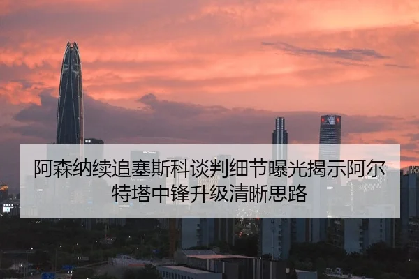 阿森纳续追塞斯科谈判细节曝光揭示阿尔特塔中锋升级清晰思路