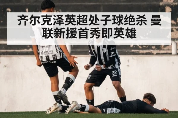 齐尔克泽英超处子球绝杀 曼联新援首秀即英雄